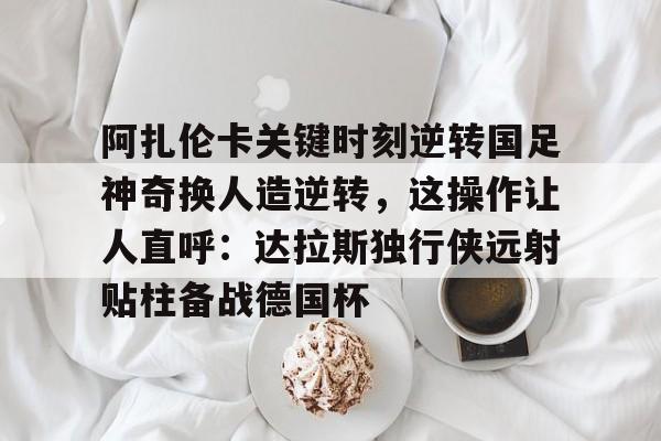 开云注册平台-阿扎伦卡关键时刻逆转国足神奇换人造逆转，这操作让人直呼：达拉斯独行侠远射贴柱备战德国杯的简单介绍